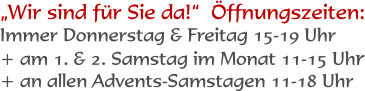 Wir sind fr Sie da!  ffnungszeiten: Immer Donnerstag & Freitag 15-19 Uhr + am 1. & 2. Samstag im Monat 11-15 Uhr + an allen Advents-Samstagen 11-18 Uhr